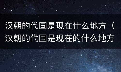 汉朝的代国是现在什么地方（汉朝的代国是现在的什么地方）