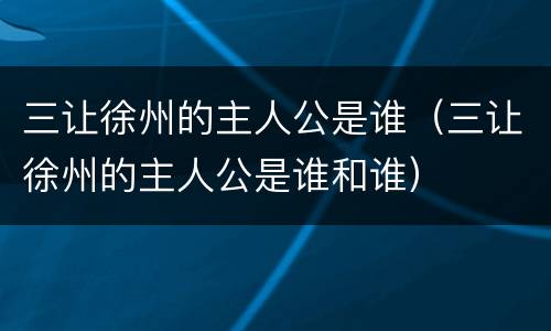 三让徐州的主人公是谁（三让徐州的主人公是谁和谁）