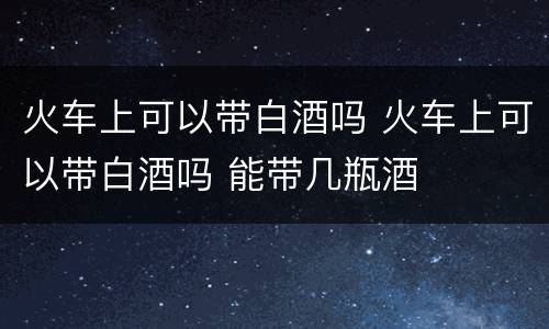 火车上可以带白酒吗 火车上可以带白酒吗 能带几瓶酒