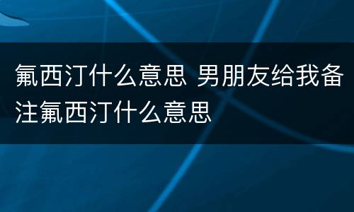 氟西汀什么意思 男朋友给我备注氟西汀什么意思