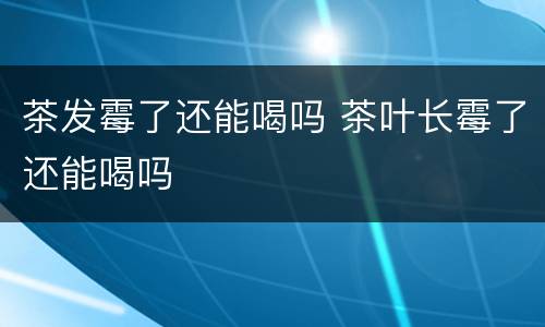 茶发霉了还能喝吗 茶叶长霉了还能喝吗