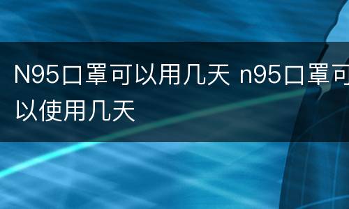 N95口罩可以用几天 n95口罩可以使用几天
