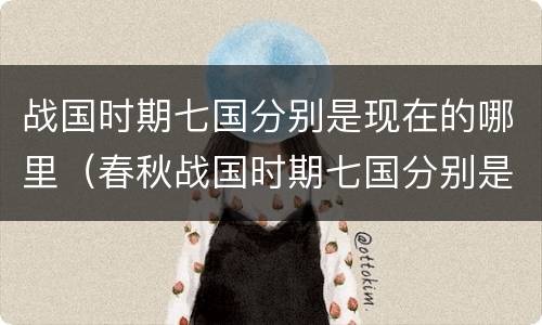 战国时期七国分别是现在的哪里（春秋战国时期七国分别是现在的哪里）