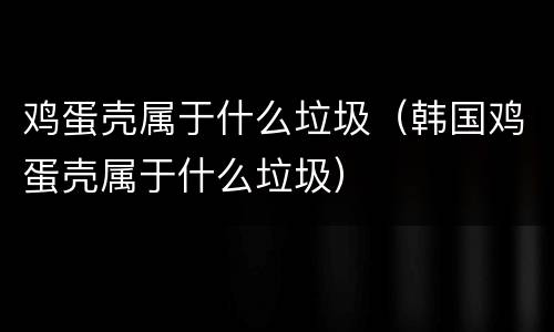 鸡蛋壳属于什么垃圾（韩国鸡蛋壳属于什么垃圾）