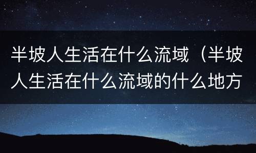 半坡人生活在什么流域（半坡人生活在什么流域的什么地方）