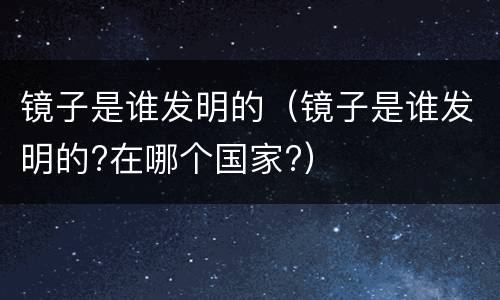 镜子是谁发明的（镜子是谁发明的?在哪个国家?）