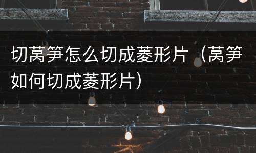 切莴笋怎么切成菱形片（莴笋如何切成菱形片）