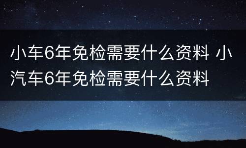 小车6年免检需要什么资料 小汽车6年免检需要什么资料