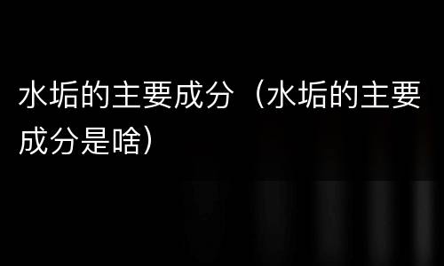 水垢的主要成分（水垢的主要成分是啥）