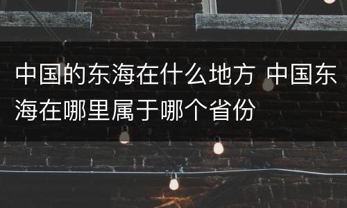 中国的东海在什么地方 中国东海在哪里属于哪个省份