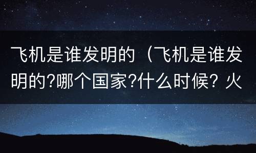 飞机是谁发明的（飞机是谁发明的?哪个国家?什么时候? 火车是谁发明的?）