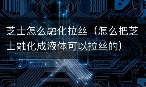 芝士怎么融化拉丝（怎么把芝士融化成液体可以拉丝的）