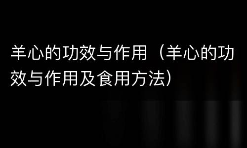 羊心的功效与作用（羊心的功效与作用及食用方法）