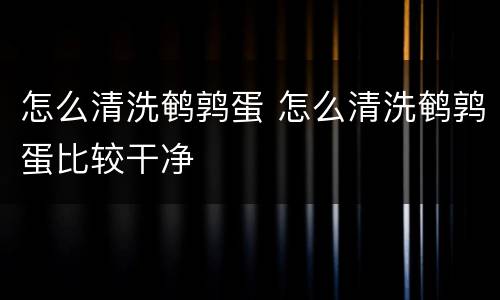怎么清洗鹌鹑蛋 怎么清洗鹌鹑蛋比较干净