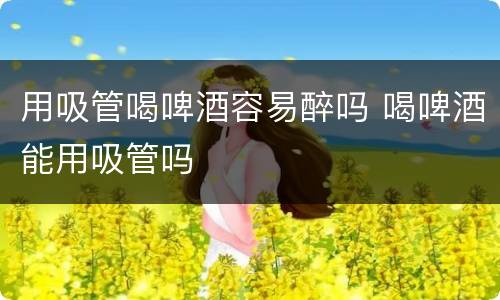 用吸管喝啤酒容易醉吗 喝啤酒能用吸管吗