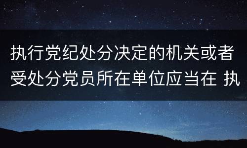 执行党纪处分决定的机关或者受处分党员所在单位应当在 执行党纪处分决定的机关或者受处分党员所在单位应当在什么