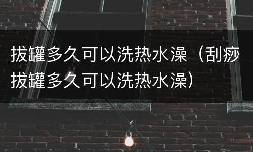 拔罐多久可以洗热水澡（刮痧拔罐多久可以洗热水澡）