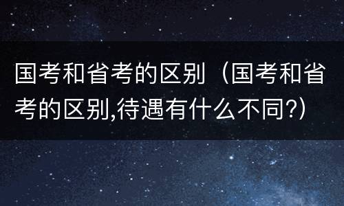 国考和省考的区别（国考和省考的区别,待遇有什么不同?）