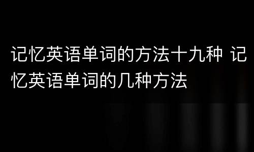 记忆英语单词的方法十九种 记忆英语单词的几种方法