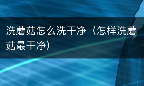 洗蘑菇怎么洗干净（怎样洗蘑菇最干净）