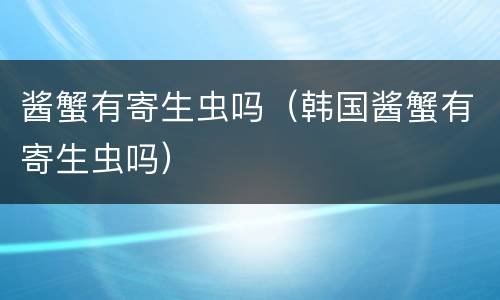 酱蟹有寄生虫吗（韩国酱蟹有寄生虫吗）