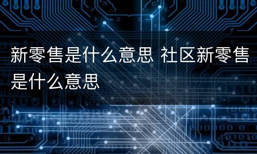 新零售是什么意思 社区新零售是什么意思