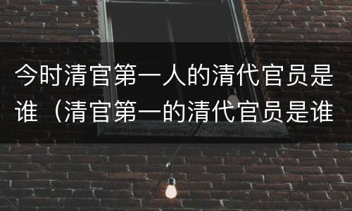 今时清官第一人的清代官员是谁（清官第一的清代官员是谁?）