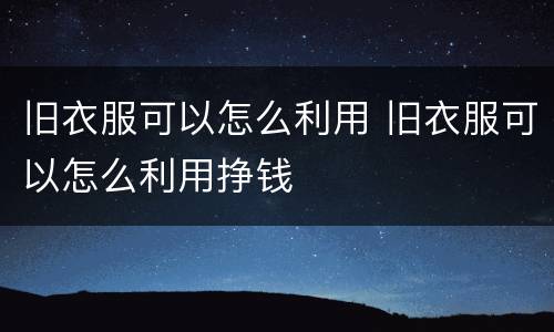 旧衣服可以怎么利用 旧衣服可以怎么利用挣钱