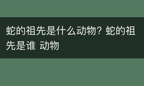 蛇的祖先是什么动物? 蛇的祖先是谁 动物