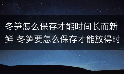 冬笋怎么保存才能时间长而新鲜 冬笋要怎么保存才能放得时间更长