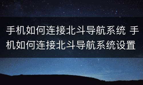 手机如何连接北斗导航系统 手机如何连接北斗导航系统设置