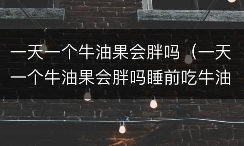 一天一个牛油果会胖吗（一天一个牛油果会胖吗睡前吃牛油果）
