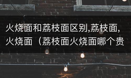 火烧面和荔枝面区别,荔枝面,火烧面（荔枝面火烧面哪个贵）