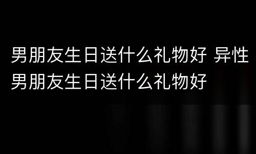 男朋友生日送什么礼物好 异性男朋友生日送什么礼物好