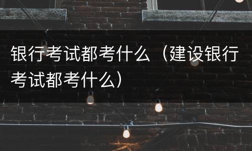 银行考试都考什么（建设银行考试都考什么）