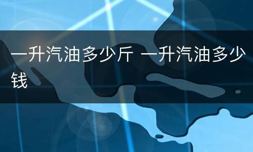 一升汽油多少斤 一升汽油多少钱