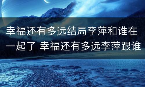幸福还有多远结局李萍和谁在一起了 幸福还有多远李萍跟谁结婚了
