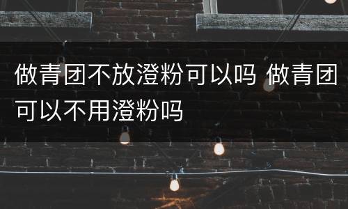 做青团不放澄粉可以吗 做青团可以不用澄粉吗