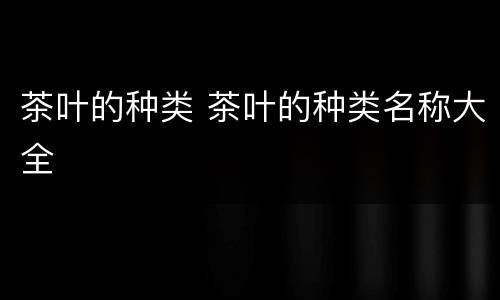茶叶的种类 茶叶的种类名称大全