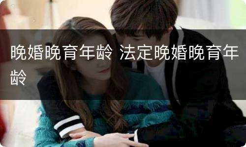 晚婚晚育年龄 法定晚婚晚育年龄