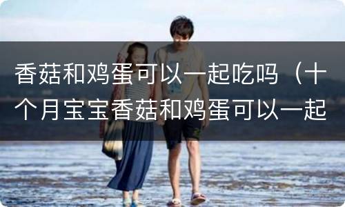 香菇和鸡蛋可以一起吃吗（十个月宝宝香菇和鸡蛋可以一起吃吗）