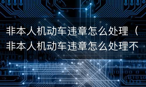 非本人机动车违章怎么处理（非本人机动车违章怎么处理不了）