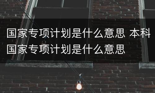 国家专项计划是什么意思 本科国家专项计划是什么意思