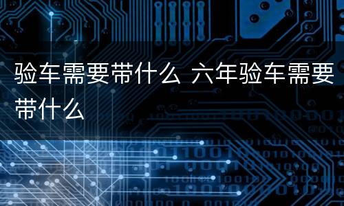验车需要带什么 六年验车需要带什么