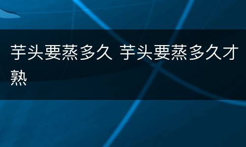 芋头要蒸多久 芋头要蒸多久才熟