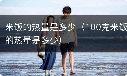 米饭的热量是多少（100克米饭的热量是多少）