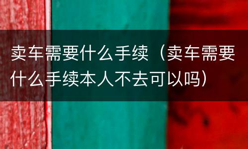 卖车需要什么手续（卖车需要什么手续本人不去可以吗）