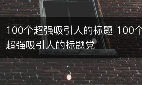 100个超强吸引人的标题 100个超强吸引人的标题党