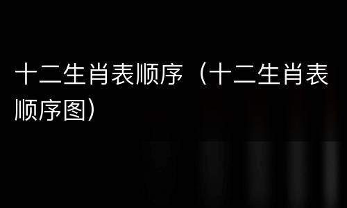 十二生肖表顺序（十二生肖表顺序图）