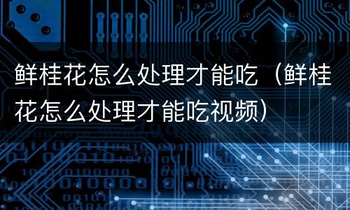 鲜桂花怎么处理才能吃（鲜桂花怎么处理才能吃视频）